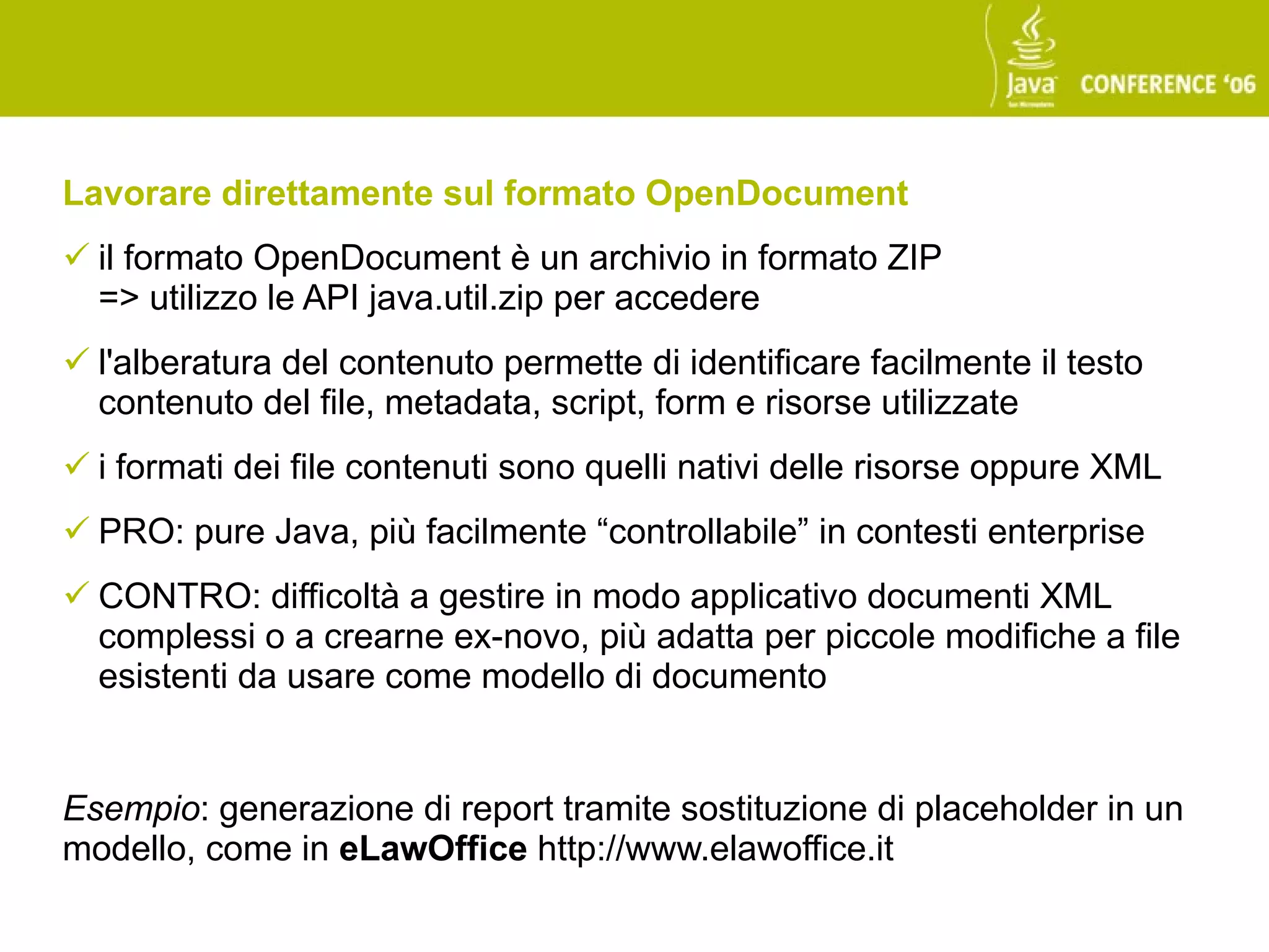 Lavorare direttamente sul formato OpenDocument
 il formato OpenDocument è un archivio in formato ZIP
  => utilizzo le API java.util.zip per accedere
 l'alberatura del contenuto permette di identificare facilmente il testo
  contenuto del file, metadata, script, form e risorse utilizzate
 i formati dei file contenuti sono quelli nativi delle risorse oppure XML
 PRO: pure Java, più facilmente “controllabile” in contesti enterprise
 CONTRO: difficoltà a gestire in modo applicativo documenti XML
  complessi o a crearne ex-novo, più adatta per piccole modifiche a file
  esistenti da usare come modello di documento


Esempio: generazione di report tramite sostituzione di placeholder in un
modello, come in eLawOffice http://www.elawoffice.it
 