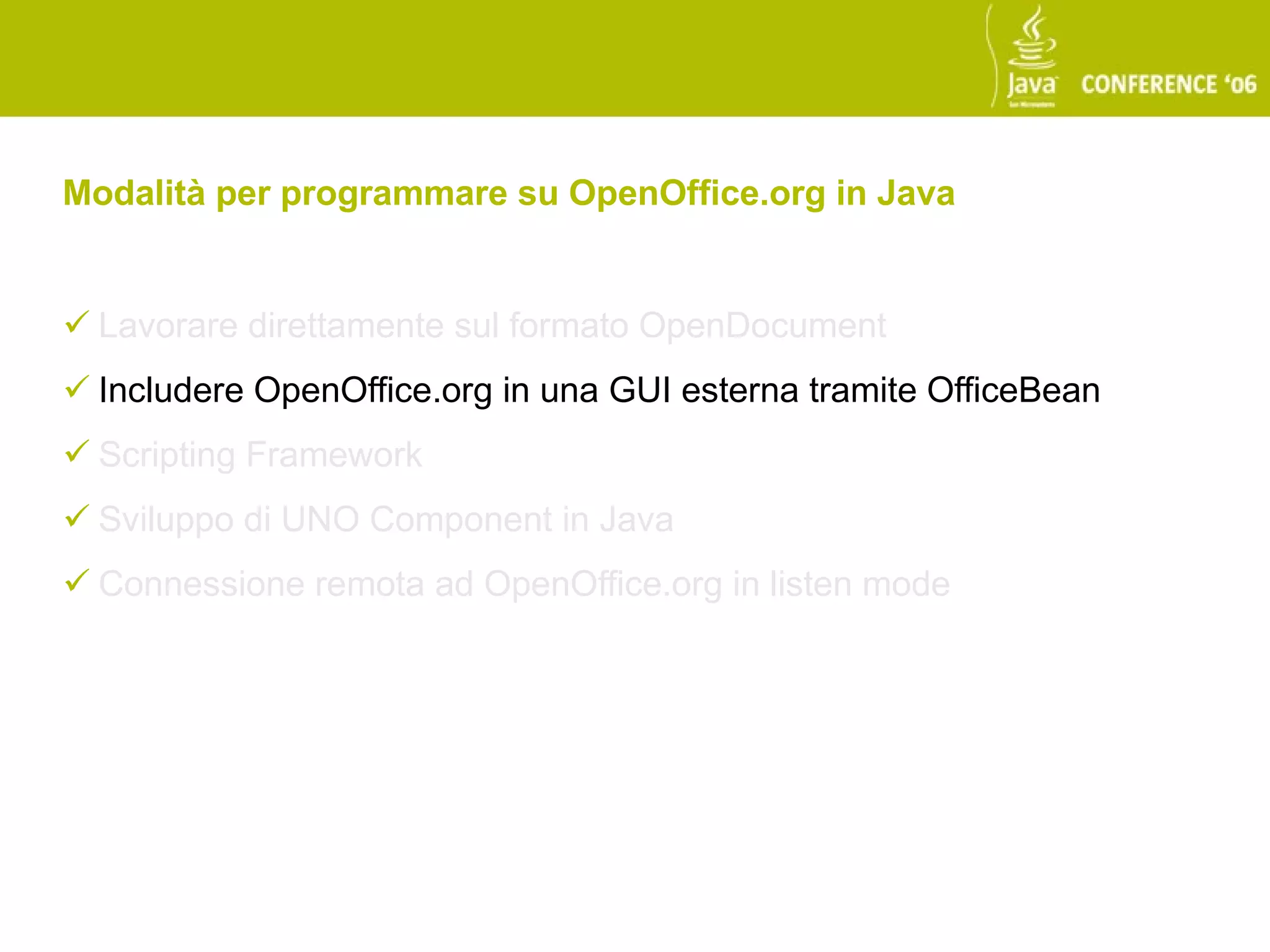 Modalità per programmare su OpenOffice.org in Java


 Lavorare direttamente sul formato OpenDocument
 Includere OpenOffice.org in una GUI esterna tramite OfficeBean
 Scripting Framework
 Sviluppo di UNO Component in Java
 Connessione remota ad OpenOffice.org in listen mode
 