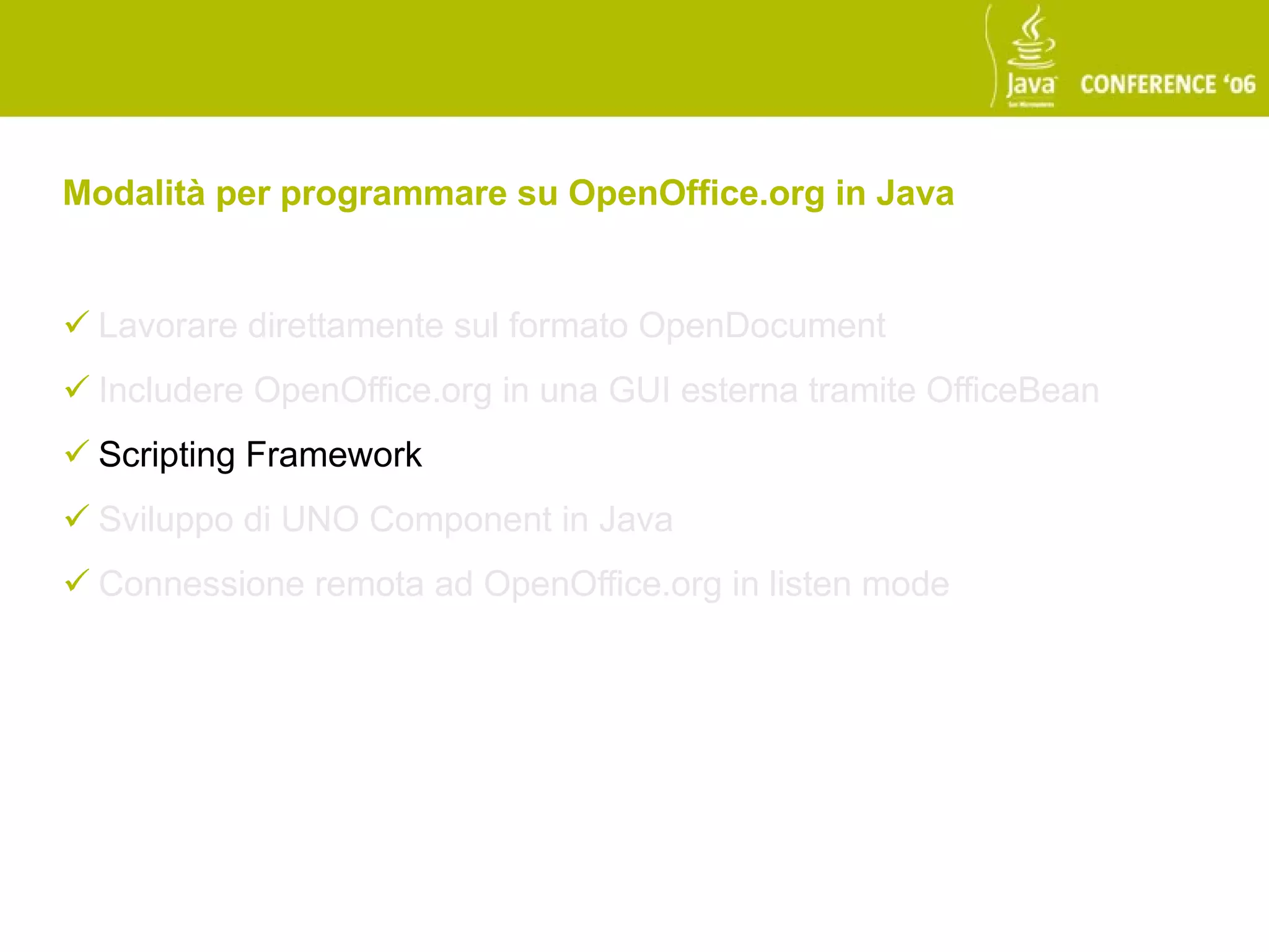 Modalità per programmare su OpenOffice.org in Java


 Lavorare direttamente sul formato OpenDocument
 Includere OpenOffice.org in una GUI esterna tramite OfficeBean
 Scripting Framework
 Sviluppo di UNO Component in Java
 Connessione remota ad OpenOffice.org in listen mode
 