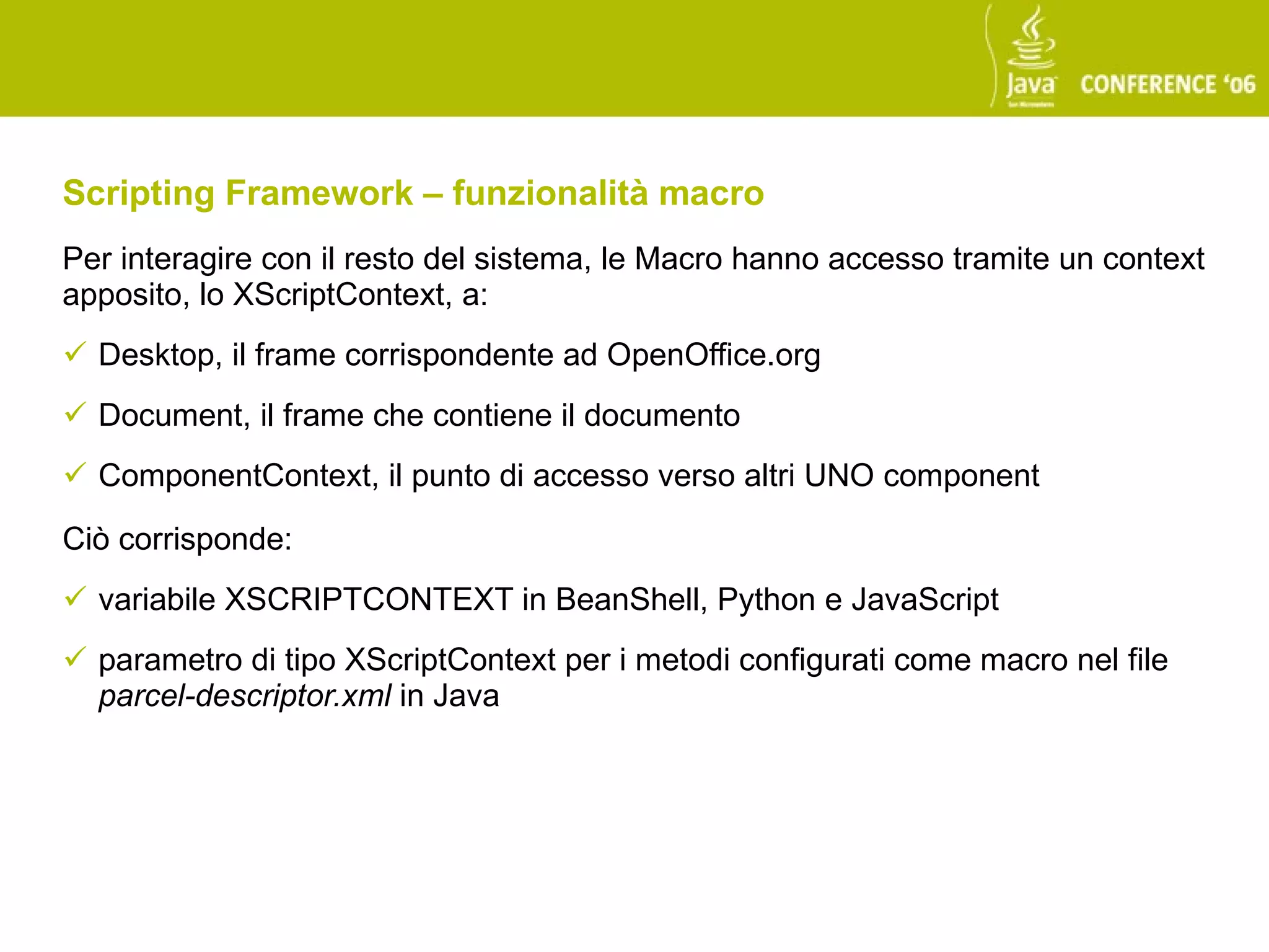 Scripting Framework – funzionalità macro
Per interagire con il resto del sistema, le Macro hanno accesso tramite un context
apposito, lo XScriptContext, a:
 Desktop, il frame corrispondente ad OpenOffice.org
 Document, il frame che contiene il documento
 ComponentContext, il punto di accesso verso altri UNO component

Ciò corrisponde:
 variabile XSCRIPTCONTEXT in BeanShell, Python e JavaScript
 parametro di tipo XScriptContext per i metodi configurati come macro nel file
  parcel-descriptor.xml in Java
 