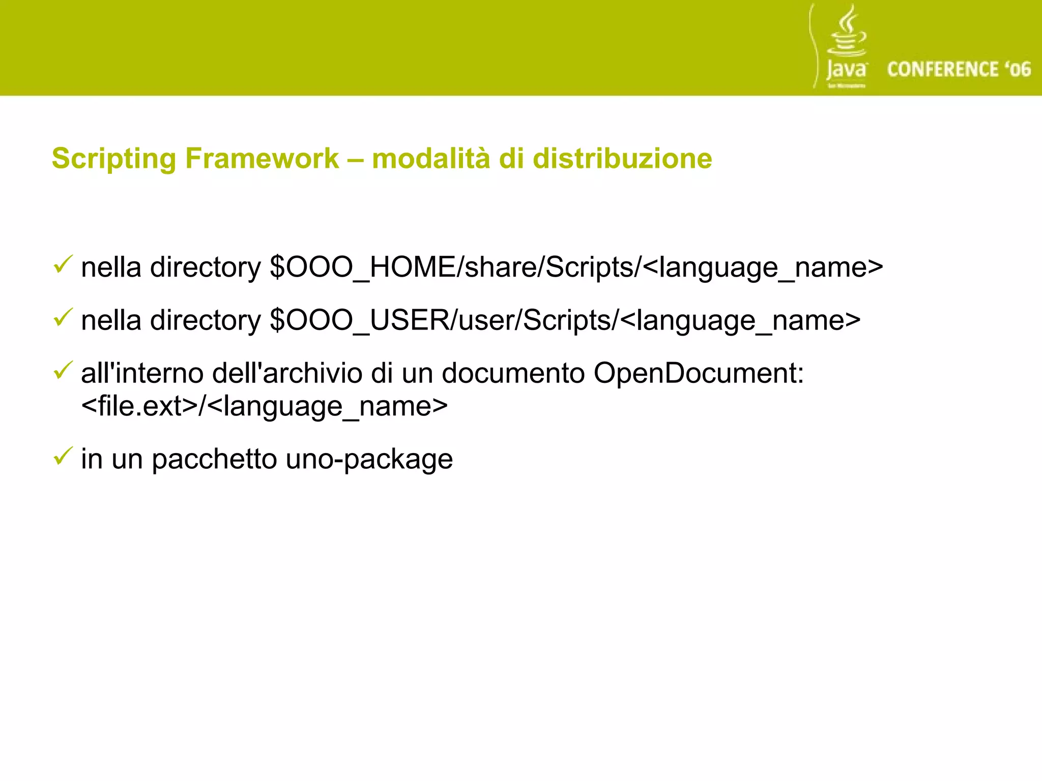 Scripting Framework – modalità di distribuzione


 nella directory $OOO_HOME/share/Scripts/<language_name>
 nella directory $OOO_USER/user/Scripts/<language_name>
 all'interno dell'archivio di un documento OpenDocument:
  <file.ext>/<language_name>
 in un pacchetto uno-package
 