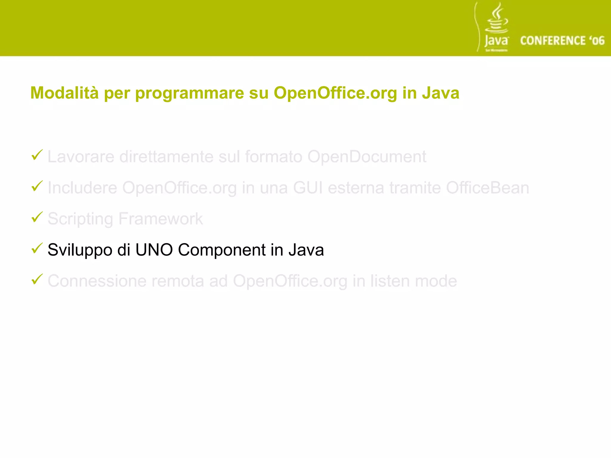 Modalità per programmare su OpenOffice.org in Java


 Lavorare direttamente sul formato OpenDocument
 Includere OpenOffice.org in una GUI esterna tramite OfficeBean
 Scripting Framework
 Sviluppo di UNO Component in Java
 Connessione remota ad OpenOffice.org in listen mode
 