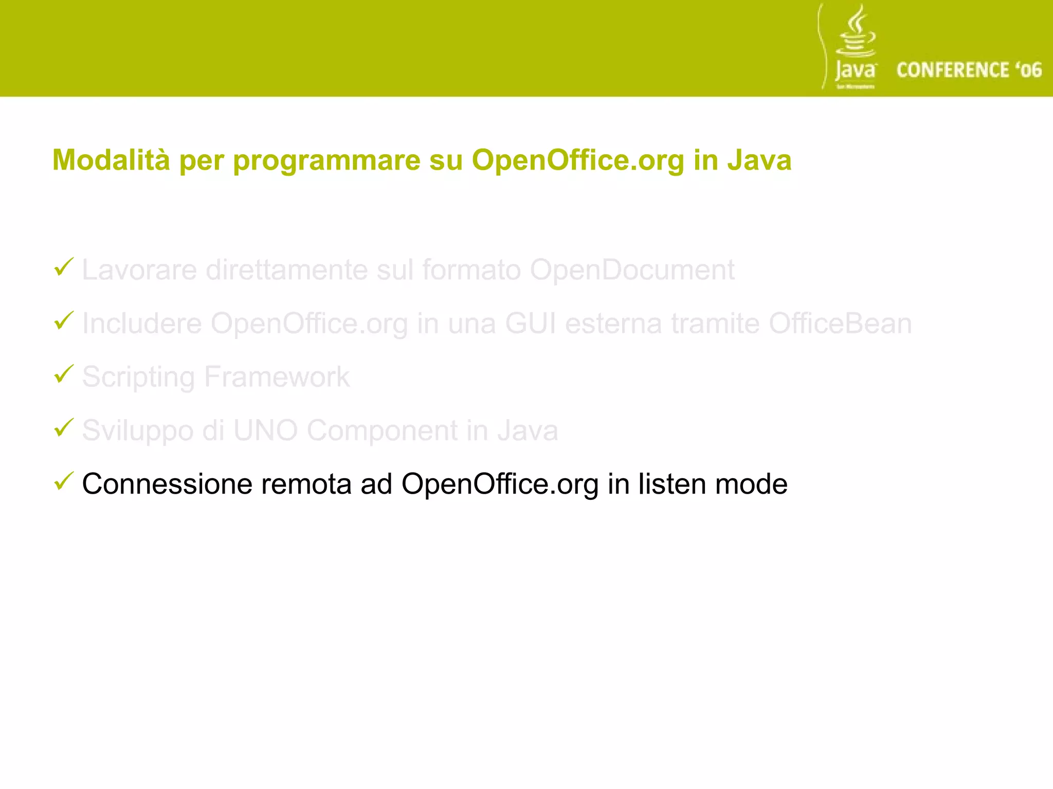 Modalità per programmare su OpenOffice.org in Java


 Lavorare direttamente sul formato OpenDocument
 Includere OpenOffice.org in una GUI esterna tramite OfficeBean
 Scripting Framework
 Sviluppo di UNO Component in Java
 Connessione remota ad OpenOffice.org in listen mode
 