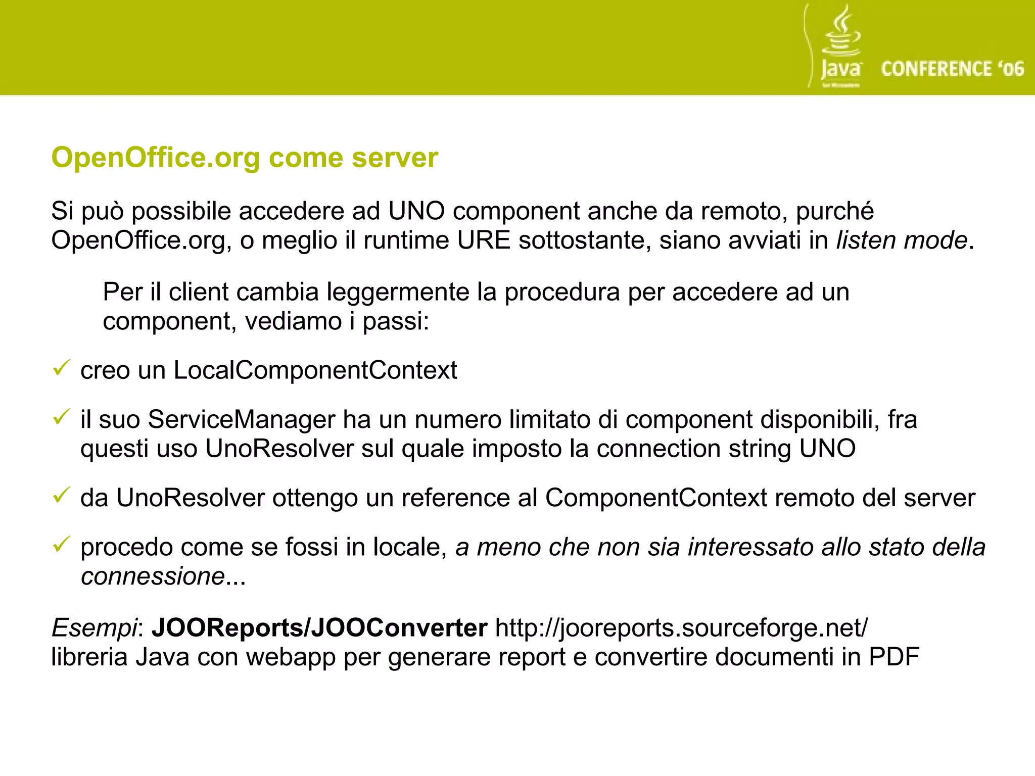 OpenOffice.org come server
Si può possibile accedere ad UNO component anche da remoto, purché
OpenOffice.org, o meglio il runtime URE sottostante, siano avviati in listen mode.

    Per il client cambia leggermente la procedura per accedere ad un
    component, vediamo i passi:
 creo un LocalComponentContext
 il suo ServiceManager ha un numero limitato di component disponibili, fra
  questi uso UnoResolver sul quale imposto la connection string UNO
 da UnoResolver ottengo un reference al ComponentContext remoto del server
 procedo come se fossi in locale, a meno che non sia interessato allo stato della
  connessione...

Esempi: JOOReports/JOOConverter http://jooreports.sourceforge.net/
libreria Java con webapp per generare report e convertire documenti in PDF
 