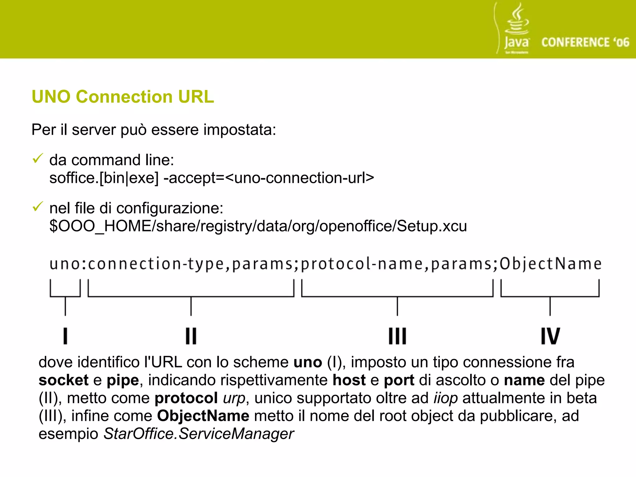 UNO Connection URL
Per il server può essere impostata:
 da command line:
  soffice.[bin|exe] -accept=<uno-connection-url>
 nel file di configurazione:
  $OOO_HOME/share/registry/data/org/openoffice/Setup.xcu




 dove identifico l'URL con lo scheme uno (I), imposto un tipo connessione fra
 socket e pipe, indicando rispettivamente host e port di ascolto o name del pipe
 (II), metto come protocol urp, unico supportato oltre ad iiop attualmente in beta
 (III), infine come ObjectName metto il nome del root object da pubblicare, ad
 esempio StarOffice.ServiceManager
 