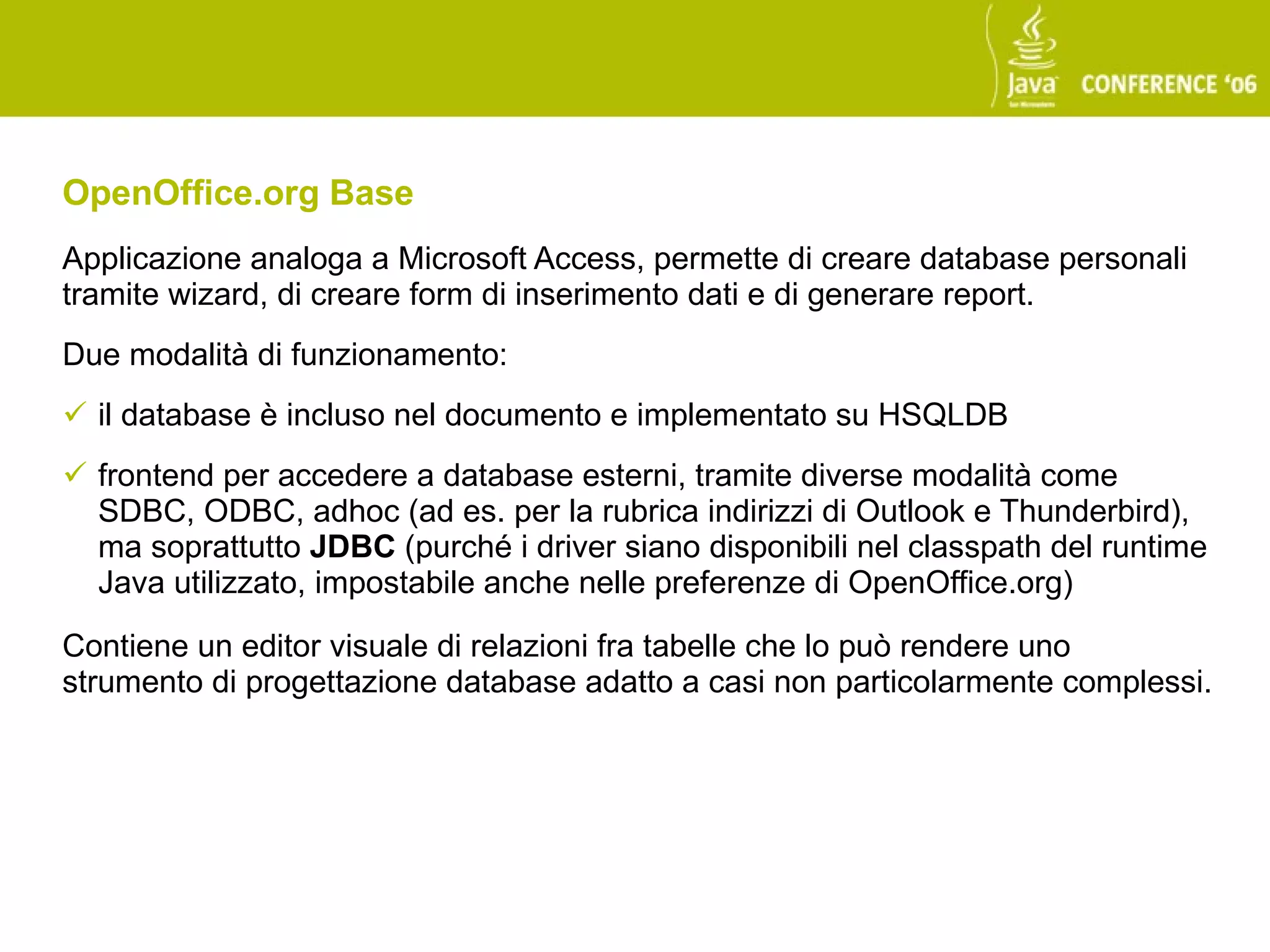 OpenOffice.org Base
Applicazione analoga a Microsoft Access, permette di creare database personali
tramite wizard, di creare form di inserimento dati e di generare report.
Due modalità di funzionamento:
 il database è incluso nel documento e implementato su HSQLDB
 frontend per accedere a database esterni, tramite diverse modalità come
  SDBC, ODBC, adhoc (ad es. per la rubrica indirizzi di Outlook e Thunderbird),
  ma soprattutto JDBC (purché i driver siano disponibili nel classpath del runtime
  Java utilizzato, impostabile anche nelle preferenze di OpenOffice.org)

Contiene un editor visuale di relazioni fra tabelle che lo può rendere uno
strumento di progettazione database adatto a casi non particolarmente complessi.
 