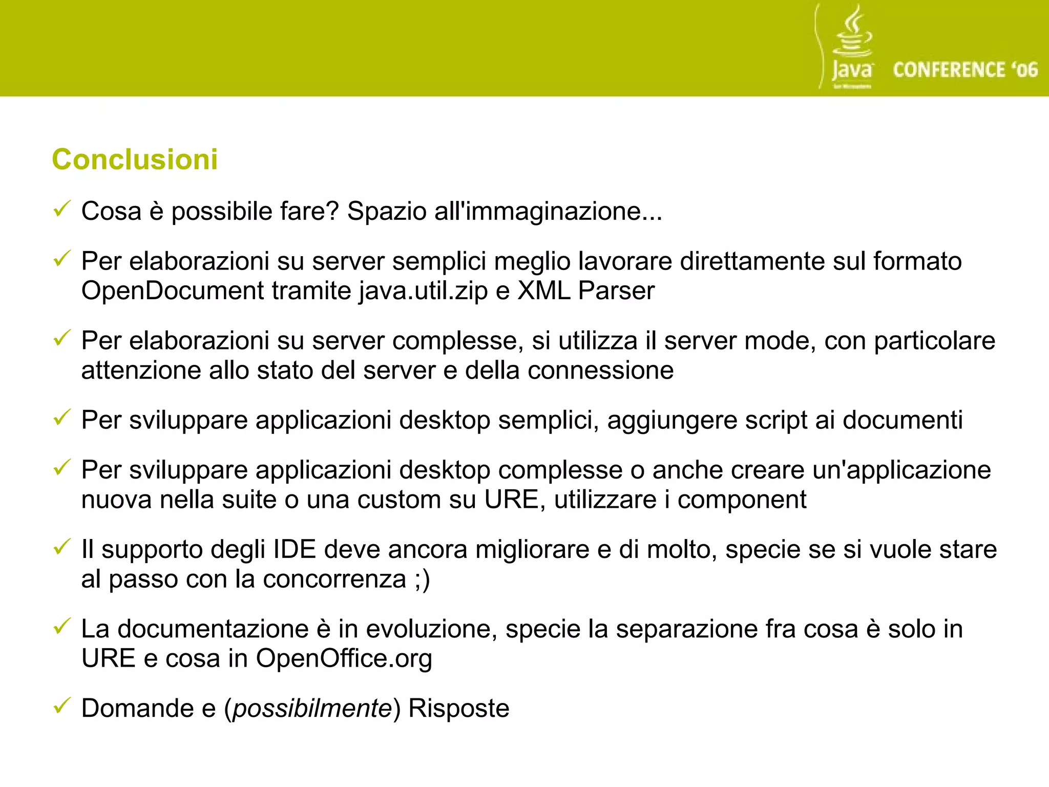 Conclusioni
 Cosa è possibile fare? Spazio all'immaginazione...
 Per elaborazioni su server semplici meglio lavorare direttamente sul formato
  OpenDocument tramite java.util.zip e XML Parser
 Per elaborazioni su server complesse, si utilizza il server mode, con particolare
  attenzione allo stato del server e della connessione
 Per sviluppare applicazioni desktop semplici, aggiungere script ai documenti
 Per sviluppare applicazioni desktop complesse o anche creare un'applicazione
  nuova nella suite o una custom su URE, utilizzare i component
 Il supporto degli IDE deve ancora migliorare e di molto, specie se si vuole stare
  al passo con la concorrenza ;)
 La documentazione è in evoluzione, specie la separazione fra cosa è solo in
  URE e cosa in OpenOffice.org
 Domande e (possibilmente) Risposte
 