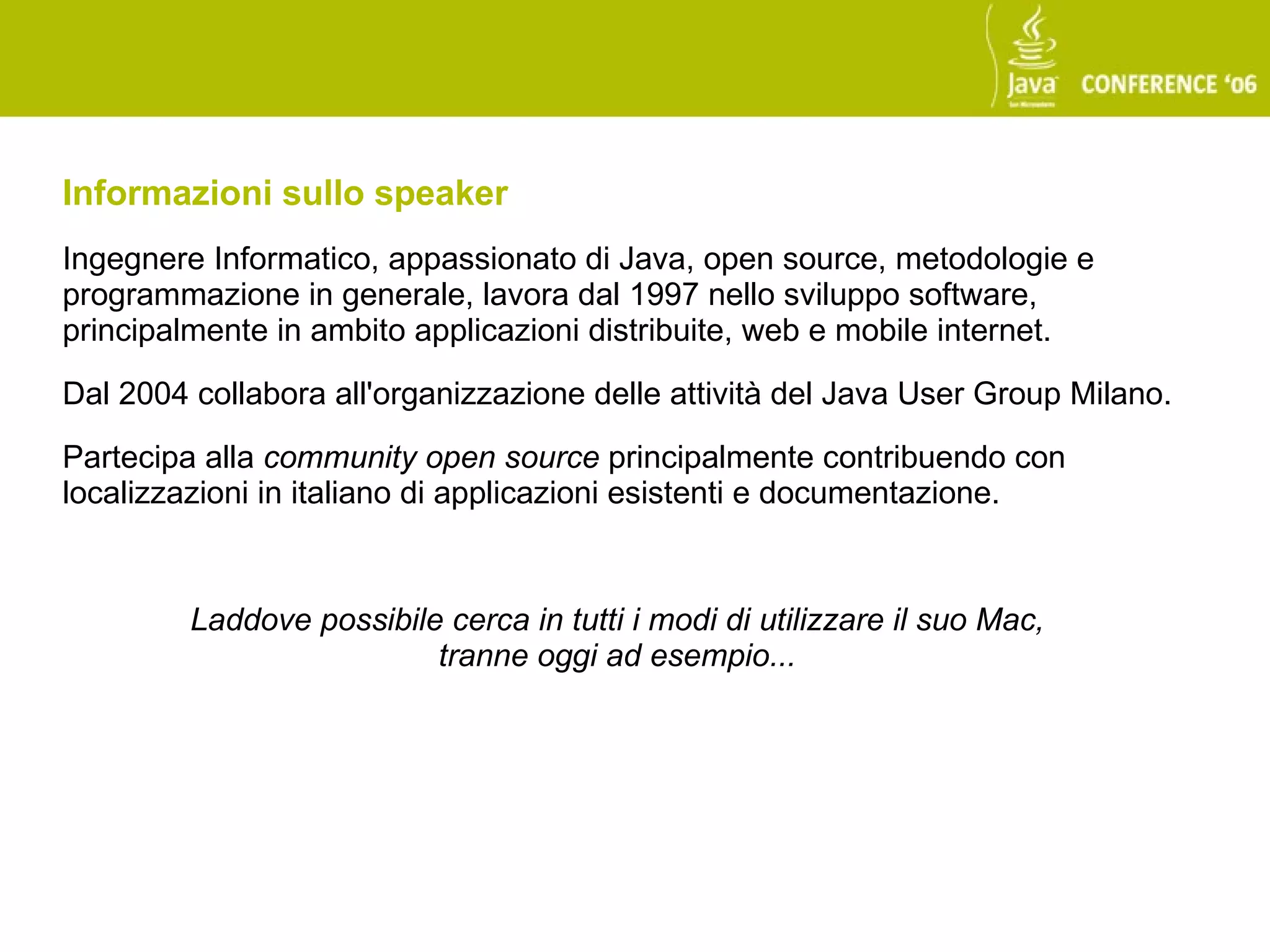 Informazioni sullo speaker
Ingegnere Informatico, appassionato di Java, open source, metodologie e
programmazione in generale, lavora dal 1997 nello sviluppo software,
principalmente in ambito applicazioni distribuite, web e mobile internet.

Dal 2004 collabora all'organizzazione delle attività del Java User Group Milano.

Partecipa alla community open source principalmente contribuendo con
localizzazioni in italiano di applicazioni esistenti e documentazione.



         Laddove possibile cerca in tutti i modi di utilizzare il suo Mac,
                          tranne oggi ad esempio...
 