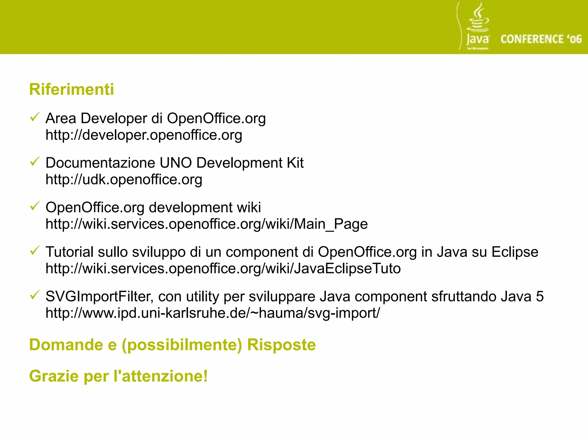Riferimenti
 Area Developer di OpenOffice.org
  http://developer.openoffice.org
 Documentazione UNO Development Kit
  http://udk.openoffice.org
 OpenOffice.org development wiki
  http://wiki.services.openoffice.org/wiki/Main_Page
 Tutorial sullo sviluppo di un component di OpenOffice.org in Java su Eclipse
  http://wiki.services.openoffice.org/wiki/JavaEclipseTuto
 SVGImportFilter, con utility per sviluppare Java component sfruttando Java 5
  http://www.ipd.uni-karlsruhe.de/~hauma/svg-import/

Domande e (possibilmente) Risposte
Grazie per l'attenzione!
 