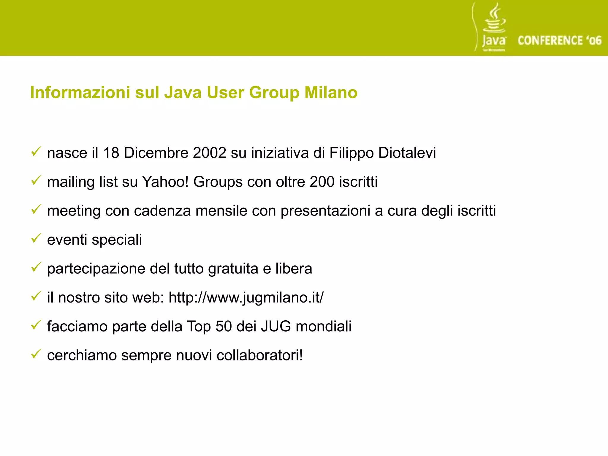 Informazioni sul Java User Group Milano


 nasce il 18 Dicembre 2002 su iniziativa di Filippo Diotalevi
 mailing list su Yahoo! Groups con oltre 200 iscritti
 meeting con cadenza mensile con presentazioni a cura degli iscritti
 eventi speciali
 partecipazione del tutto gratuita e libera
 il nostro sito web: http://www.jugmilano.it/
 facciamo parte della Top 50 dei JUG mondiali
 cerchiamo sempre nuovi collaboratori!
 