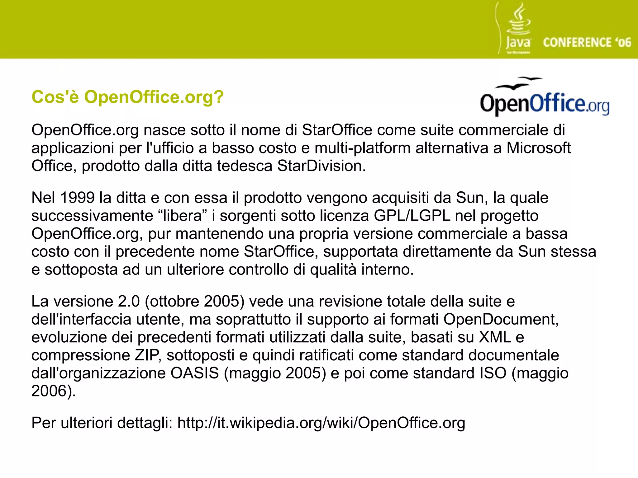Cos'è OpenOffice.org?
OpenOffice.org nasce sotto il nome di StarOffice come suite commerciale di
applicazioni per l'ufficio a basso costo e multi-platform alternativa a Microsoft
Office, prodotto dalla ditta tedesca StarDivision.

Nel 1999 la ditta e con essa il prodotto vengono acquisiti da Sun, la quale
successivamente “libera” i sorgenti sotto licenza GPL/LGPL nel progetto
OpenOffice.org, pur mantenendo una propria versione commerciale a bassa
costo con il precedente nome StarOffice, supportata direttamente da Sun stessa
e sottoposta ad un ulteriore controllo di qualità interno.

La versione 2.0 (ottobre 2005) vede una revisione totale della suite e
dell'interfaccia utente, ma soprattutto il supporto ai formati OpenDocument,
evoluzione dei precedenti formati utilizzati dalla suite, basati su XML e
compressione ZIP, sottoposti e quindi ratificati come standard documentale
dall'organizzazione OASIS (maggio 2005) e poi come standard ISO (maggio
2006).

Per ulteriori dettagli: http://it.wikipedia.org/wiki/OpenOffice.org
 