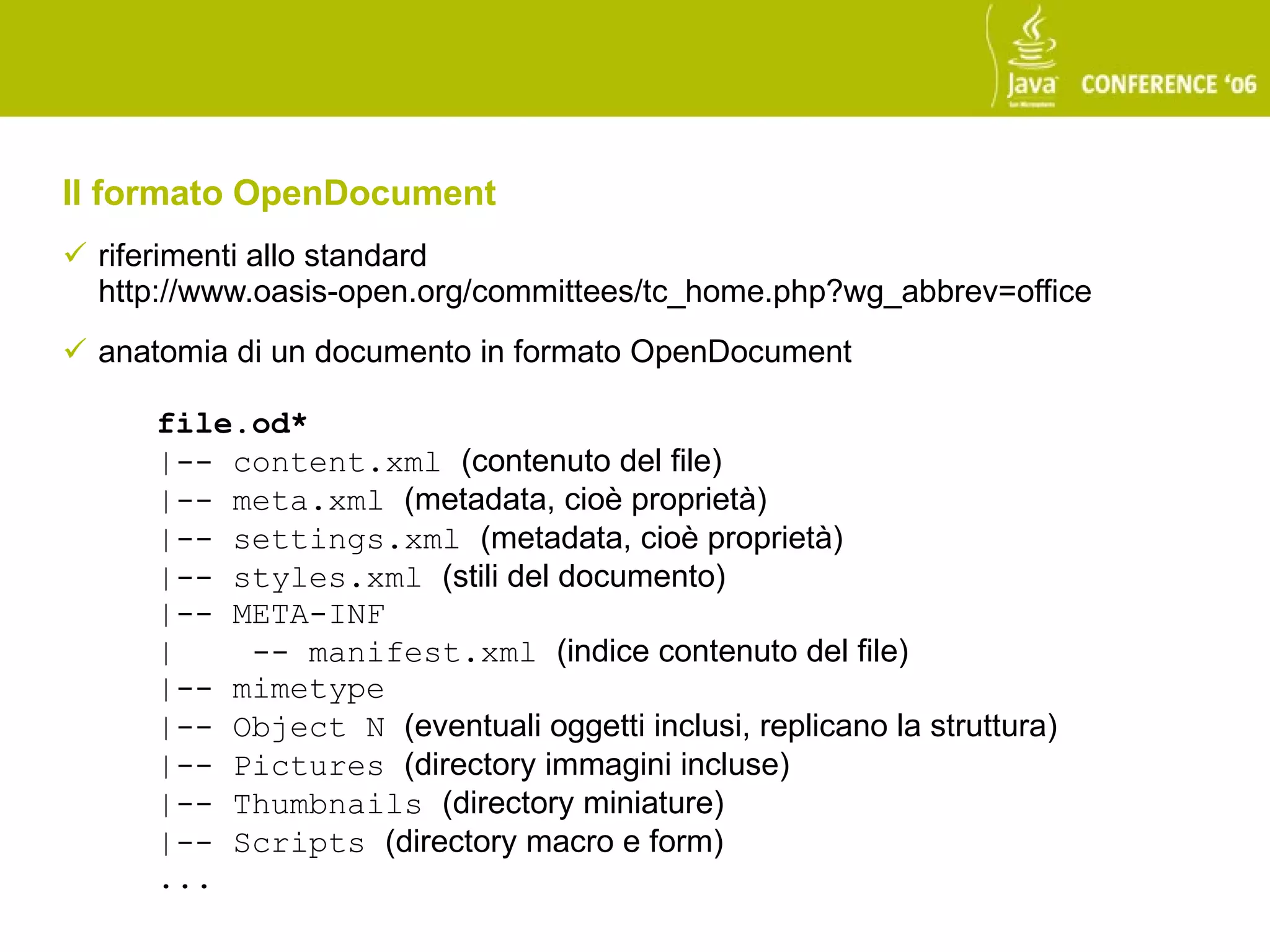 Il formato OpenDocument
 riferimenti allo standard
  http://www.oasis-open.org/committees/tc_home.php?wg_abbrev=office
 anatomia di un documento in formato OpenDocument

      file.od*
      |-- content.xml (contenuto del file)
      |-- meta.xml (metadata, cioè proprietà)
      |-- settings.xml (metadata, cioè proprietà)
      |-- styles.xml (stili del documento)
      |-- META-INF
      |    -- manifest.xml (indice contenuto del file)
      |-- mimetype
      |-- Object N (eventuali oggetti inclusi, replicano la struttura)
      |-- Pictures (directory immagini incluse)
      |-- Thumbnails (directory miniature)
      |-- Scripts (directory macro e form)
      ...
 