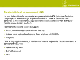Caratteristiche di un component UNO
Le specifiche di interface e service vengono definite in IDL (Interface Definition
Language), in modo analogo a quanto avviene in CORBA, del quale UNO
condivide la filosofia di fondo, rappresentandone una versione “non distribuita”
(anche se con il listen mode...).
I component possono essere sviluppati:
 in C++, come la maggior parte di OpenOffice.org

 in Java, come parte dell'applicazione Base, gli wizard ed i filtri XML

 in Python

Oltre ai linguaggi su indicati, il runtime UNO rende disponibile l'accesso esterno ai
component via API in:
 OpenOffice.org Basic

 DotNet Framework

 OLE
 