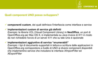 Quali component UNO posso sviluppare?


 componenti custom, dei quali definisco l'interfaccia come interface e service
 implementazioni custom di service già definiti
  Esempio: la libreria VCL (Visual Component Library) in NeoOffice, un port di
  OpenOffice.org per Mac OS X, è implementata su Java invece di X11 in modo
  da non richiedere l'avvio di un server X11 che su tale Unix è opzionale
 implementazioni aggiuntive di service “enumerabili”
  Esempio: i tipi di documento supportati in lettura e scrittura dalle applicazioni in
  OpenOffice.org corrispondono a livello di UNO ai diversi component disponibili
  che implementino service che includano le interface XImportFilter ed
  XExportFilter
 