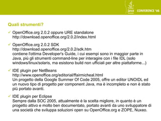 Quali strumenti?
 OpenOffice.org 2.0.2 oppure URE standalone
  http://download.openoffice.org/2.0.2/index.html
 OpenOffice.org 2.0.2 SDK
  http://download.openoffice.org/2.0.2/sdk.htm
  contiene l'ottima Developer's Guide, i cui esempi sono in maggior parte in
  Java, più gli strumenti command-line per interagire con i file IDL (solo
  windows/linux/solaris, ma esistono build non ufficiali per altre piattaforme...)
 IDE plugin per NetBeans
  http://www.openoffice.org/editorial/ffairmicheal.html
  Un progetto della Google Summer Of Code 2005, offre un editor UNOIDL ed
  un nuovo tipo di progetto per component Java, ma è incompleto e non è stato
  più portato avanti.
 IDE plugin per Eclipse
  Sempre dalla SOC 2005, attualmente è la scelta migliore, in quanto è un
  progetto attivo e molto ben documentato, portato avanti da uno sviluppatore di
  una società che sviluppa soluzioni open su OpenOffice.org e ZOPE, Nuxeo.
 