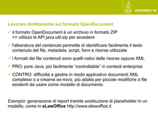 Lavorare direttamente sul formato OpenDocument
 il formato OpenDocument è un archivio in formato ZIP
  => utilizzo le API java.util.zip per accedere
 l'alberatura del contenuto permette di identificare facilmente il testo
  contenuto del file, metadata, script, form e risorse utilizzate
 i formati dei file contenuti sono quelli nativi delle risorse oppure XML
 PRO: pure Java, più facilmente “controllabile” in contesti enterprise
 CONTRO: difficoltà a gestire in modo applicativo documenti XML
  complessi o a crearne ex-novo, più adatta per piccole modifiche a file
  esistenti da usare come modello di documento


Esempio: generazione di report tramite sostituzione di placeholder in un
modello, come in eLawOffice http://www.elawoffice.it
 