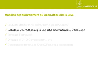 Modalità per programmare su OpenOffice.org in Java


 Lavorare direttamente sul formato OpenDocument
 Includere OpenOffice.org in una GUI esterna tramite OfficeBean
 Scripting Framework
 Sviluppo di UNO Component in Java
 Connessione remota ad OpenOffice.org in listen mode
 