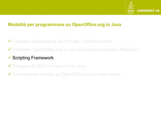 Modalità per programmare su OpenOffice.org in Java


 Lavorare direttamente sul formato OpenDocument
 Includere OpenOffice.org in una GUI esterna tramite OfficeBean
 Scripting Framework
 Sviluppo di UNO Component in Java
 Connessione remota ad OpenOffice.org in listen mode
 
