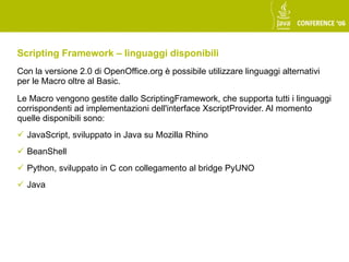 Scripting Framework – linguaggi disponibili
Con la versione 2.0 di OpenOffice.org è possibile utilizzare linguaggi alternativi
per le Macro oltre al Basic.

Le Macro vengono gestite dallo ScriptingFramework, che supporta tutti i linguaggi
corrispondenti ad implementazioni dell'interface XscriptProvider. Al momento
quelle disponibili sono:
 JavaScript, sviluppato in Java su Mozilla Rhino
 BeanShell
 Python, sviluppato in C con collegamento al bridge PyUNO
 Java
 