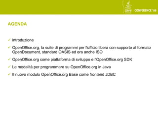 AGENDA


 introduzione
 OpenOffice.org, la suite di programmi per l'ufficio libera con supporto al formato
  OpenDocument, standard OASIS ed ora anche ISO
 OpenOffice.org come piattaforma di sviluppo e l'OpenOffice.org SDK
 Le modalità per programmare su OpenOffice.org in Java
 Il nuovo modulo OpenOffice.org Base come frontend JDBC
 