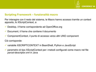 Scripting Framework – funzionalità macro
Per interagire con il resto del sistema, le Macro hanno accesso tramite un context
apposito, lo XScriptContext, a:
 Desktop, il frame corrispondente ad OpenOffice.org
 Document, il frame che contiene il documento
 ComponentContext, il punto di accesso verso altri UNO component

Ciò corrisponde:
 variabile XSCRIPTCONTEXT in BeanShell, Python e JavaScript
 parametro di tipo XScriptContext per i metodi configurati come macro nel file
  parcel-descriptor.xml in Java
 