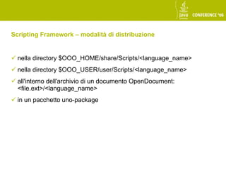 Scripting Framework – modalità di distribuzione


 nella directory $OOO_HOME/share/Scripts/<language_name>
 nella directory $OOO_USER/user/Scripts/<language_name>
 all'interno dell'archivio di un documento OpenDocument:
  <file.ext>/<language_name>
 in un pacchetto uno-package
 