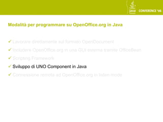 Modalità per programmare su OpenOffice.org in Java


 Lavorare direttamente sul formato OpenDocument
 Includere OpenOffice.org in una GUI esterna tramite OfficeBean
 Scripting Framework
 Sviluppo di UNO Component in Java
 Connessione remota ad OpenOffice.org in listen mode
 