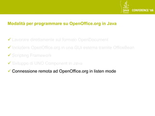 Modalità per programmare su OpenOffice.org in Java


 Lavorare direttamente sul formato OpenDocument
 Includere OpenOffice.org in una GUI esterna tramite OfficeBean
 Scripting Framework
 Sviluppo di UNO Component in Java
 Connessione remota ad OpenOffice.org in listen mode
 