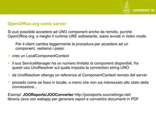 OpenOffice.org come server
Si può possibile accedere ad UNO component anche da remoto, purché
OpenOffice.org, o meglio il runtime URE sottostante, siano avviati in listen mode.

    Per il client cambia leggermente la procedura per accedere ad un
    component, vediamo i passi:
 creo un LocalComponentContext
 il suo ServiceManager ha un numero limitato di component disponibili, fra
  questi uso UnoResolver sul quale imposto la connection string UNO
 da UnoResolver ottengo un reference al ComponentContext remoto del server
 procedo come se fossi in locale, a meno che non sia interessato allo stato della
  connessione...

Esempi: JOOReports/JOOConverter http://jooreports.sourceforge.net/
libreria Java con webapp per generare report e convertire documenti in PDF
 