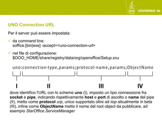 UNO Connection URL
Per il server può essere impostata:
 da command line:
  soffice.[bin|exe] -accept=<uno-connection-url>
 nel file di configurazione:
  $OOO_HOME/share/registry/data/org/openoffice/Setup.xcu




 dove identifico l'URL con lo scheme uno (I), imposto un tipo connessione fra
 socket e pipe, indicando rispettivamente host e port di ascolto o name del pipe
 (II), metto come protocol urp, unico supportato oltre ad iiop attualmente in beta
 (III), infine come ObjectName metto il nome del root object da pubblicare, ad
 esempio StarOffice.ServiceManager
 