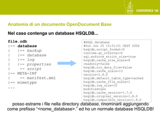 Anatomia di un documento OpenDocument Base
Nel caso contenga un database HSQLDB...
file.odb                             #HSQL database
|-- database                         #Sun Jun 25 15:31:51 CEST 2006
|   |-- backup                       hsqldb.script_format=0
                                     runtime.gc_interval=0
|   |-- database                     sql.enforce_strict_size=true
|   |-- log                          hsqldb.cache_size_scale=8
|   |-- properties                   readonly=false
|    -- script                       hsqldb.nio_data_file=false
                                     hsqldb.cache_scale=13
|-- META-INF                         version=1.8.0
|    -- manifest.xml                 hsqldb.default_table_type=cached
|-- mimetype                         hsqldb.cache_file_scale=1
                                     hsqldb.log_size=10
...                                  modified=yes
                                     hsqldb.cache_version=1.7.0
                                     hsqldb.original_version=1.8.0
                                     hsqldb.compatible_version=1.8.0
  posso estrarre i file nella directory database, rinominarli aggiungendo
come prefisso “<nome_database>.” ed ho un normale database HSQLDB!
 