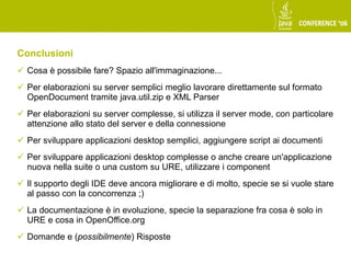 Conclusioni
 Cosa è possibile fare? Spazio all'immaginazione...
 Per elaborazioni su server semplici meglio lavorare direttamente sul formato
  OpenDocument tramite java.util.zip e XML Parser
 Per elaborazioni su server complesse, si utilizza il server mode, con particolare
  attenzione allo stato del server e della connessione
 Per sviluppare applicazioni desktop semplici, aggiungere script ai documenti
 Per sviluppare applicazioni desktop complesse o anche creare un'applicazione
  nuova nella suite o una custom su URE, utilizzare i component
 Il supporto degli IDE deve ancora migliorare e di molto, specie se si vuole stare
  al passo con la concorrenza ;)
 La documentazione è in evoluzione, specie la separazione fra cosa è solo in
  URE e cosa in OpenOffice.org
 Domande e (possibilmente) Risposte
 