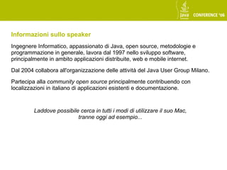 Informazioni sullo speaker
Ingegnere Informatico, appassionato di Java, open source, metodologie e
programmazione in generale, lavora dal 1997 nello sviluppo software,
principalmente in ambito applicazioni distribuite, web e mobile internet.

Dal 2004 collabora all'organizzazione delle attività del Java User Group Milano.

Partecipa alla community open source principalmente contribuendo con
localizzazioni in italiano di applicazioni esistenti e documentazione.



         Laddove possibile cerca in tutti i modi di utilizzare il suo Mac,
                          tranne oggi ad esempio...
 