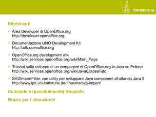 Riferimenti
 Area Developer di OpenOffice.org
  http://developer.openoffice.org
 Documentazione UNO Development Kit
  http://udk.openoffice.org
 OpenOffice.org development wiki
  http://wiki.services.openoffice.org/wiki/Main_Page
 Tutorial sullo sviluppo di un component di OpenOffice.org in Java su Eclipse
  http://wiki.services.openoffice.org/wiki/JavaEclipseTuto
 SVGImportFilter, con utility per sviluppare Java component sfruttando Java 5
  http://www.ipd.uni-karlsruhe.de/~hauma/svg-import/

Domande e (possibilmente) Risposte
Grazie per l'attenzione!
 