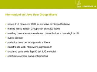 Informazioni sul Java User Group Milano


 nasce il 18 Dicembre 2002 su iniziativa di Filippo Diotalevi
 mailing list su Yahoo! Groups con oltre 200 iscritti
 meeting con cadenza mensile con presentazioni a cura degli iscritti
 eventi speciali
 partecipazione del tutto gratuita e libera
 il nostro sito web: http://www.jugmilano.it/
 facciamo parte della Top 50 dei JUG mondiali
 cerchiamo sempre nuovi collaboratori!
 