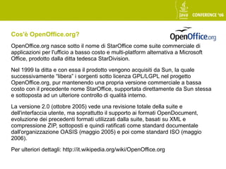 Cos'è OpenOffice.org?
OpenOffice.org nasce sotto il nome di StarOffice come suite commerciale di
applicazioni per l'ufficio a basso costo e multi-platform alternativa a Microsoft
Office, prodotto dalla ditta tedesca StarDivision.

Nel 1999 la ditta e con essa il prodotto vengono acquisiti da Sun, la quale
successivamente “libera” i sorgenti sotto licenza GPL/LGPL nel progetto
OpenOffice.org, pur mantenendo una propria versione commerciale a bassa
costo con il precedente nome StarOffice, supportata direttamente da Sun stessa
e sottoposta ad un ulteriore controllo di qualità interno.

La versione 2.0 (ottobre 2005) vede una revisione totale della suite e
dell'interfaccia utente, ma soprattutto il supporto ai formati OpenDocument,
evoluzione dei precedenti formati utilizzati dalla suite, basati su XML e
compressione ZIP, sottoposti e quindi ratificati come standard documentale
dall'organizzazione OASIS (maggio 2005) e poi come standard ISO (maggio
2006).

Per ulteriori dettagli: http://it.wikipedia.org/wiki/OpenOffice.org
 