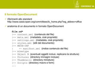 Il formato OpenDocument
 riferimenti allo standard
  http://www.oasis-open.org/committees/tc_home.php?wg_abbrev=office
 anatomia di un documento in formato OpenDocument

      file.od*
      |-- content.xml (contenuto del file)
      |-- meta.xml (metadata, cioè proprietà)
      |-- settings.xml (metadata, cioè proprietà)
      |-- styles.xml (stili del documento)
      |-- META-INF
      |    -- manifest.xml (indice contenuto del file)
      |-- mimetype
      |-- Object N (eventuali oggetti inclusi, replicano la struttura)
      |-- Pictures (directory immagini incluse)
      |-- Thumbnails (directory miniature)
      |-- Scripts (directory macro e form)
      ...
 