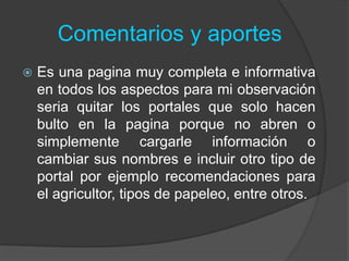 Comentarios y aportes
 Es una pagina muy completa e informativa
en todos los aspectos para mi observación
seria quitar los portales que solo hacen
bulto en la pagina porque no abren o
simplemente cargarle información o
cambiar sus nombres e incluir otro tipo de
portal por ejemplo recomendaciones para
el agricultor, tipos de papeleo, entre otros.
 