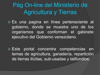 Pág On-line del Ministerio de
Agricultura y Tierras
 Es una pagina en línea perteneciente al
gobierno, donde se muestra uno de los
organismos que conforman el gabinete
ejecutivo del Gobierno venezolano.
 Este portal concentra competencias en
temas de agricultura, ganadería, repartición
de tierras ilícitas, sub-usadas y latifundios.
 