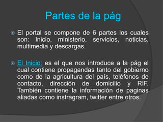 Partes de la pág
 El portal se compone de 6 partes los cuales
son: Inicio, ministerio, servicios, noticias,
multimedia y descargas.
 El Inicio: es el que nos introduce a la pág el
cual contiene propagandas tanto del gobierno
como de la agricultura del país, teléfonos de
contacto, dirección de domicilio y RIF.
También contiene la información de paginas
aliadas como instragram, twitter entre otros.
 