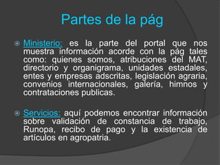 Partes de la pág
 Ministerio: es la parte del portal que nos
muestra información acorde con la pág tales
como: quienes somos, atribuciones del MAT,
directorio y organigrama, unidades estadales,
entes y empresas adscritas, legislación agraria,
convenios internacionales, galería, himnos y
contrataciones publicas.
 Servicios: aquí podemos encontrar información
sobre validación de constancia de trabajo,
Runopa, recibo de pago y la existencia de
artículos en agropatria.
 