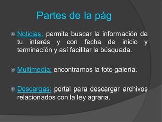 Partes de la pág
 Noticias: permite buscar la información de
tu interés y con fecha de inicio y
terminación y así facilitar la búsqueda.
 Multimedia: encontramos la foto galería.
 Descargas: portal para descargar archivos
relacionados con la ley agraria.
 