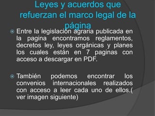 Leyes y acuerdos que
refuerzan el marco legal de la
página
 Entre la legislación agraria publicada en
la pagina encontramos reglamentos,
decretos ley, leyes orgánicas y planes
los cuales están en 7 paginas con
acceso a descargar en PDF.
 También podemos encontrar los
convenios internacionales realizados
con acceso a leer cada uno de ellos.(
ver imagen siguiente)
 