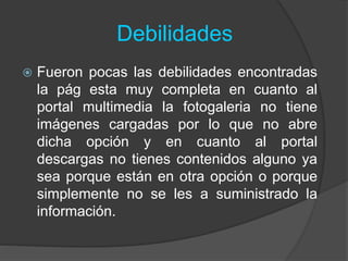 Debilidades
 Fueron pocas las debilidades encontradas
la pág esta muy completa en cuanto al
portal multimedia la fotogaleria no tiene
imágenes cargadas por lo que no abre
dicha opción y en cuanto al portal
descargas no tienes contenidos alguno ya
sea porque están en otra opción o porque
simplemente no se les a suministrado la
información.
 