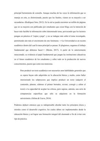 principal herramienta de consulta. Aunque muchas de las veces la información que se
maneja en esta, es distorsionada, puesto que las fuentes, vienen en su mayoría a ser
secundarias. (Rodríguez Soto, 2012). En la red se puede encontrar un millón de páginas
que en su mayoría son publicadas por estudiantes que crean blogs con la intención de
hacer más factible la información sobre determinado tema, provocando que los lectores
pongan en práctica el “copia y pega”, y no se indague más sobre el tema investigado,
permitiendo aún más el crecimiento de este fenómeno. <<La Universidad es un recinto
académico dentro del cual la tarea principal es pensar. Si plagiamos, negamos el trabajo
fundamental que debemos hacer>> (Morán, 2017). A partir de lo anteriormente
mencionado, se evidencia el papel fundamental que juegan las instituciones educativas
en el futuro académico de los estudiantes y sobre todo en la producción de nuevos
conocimientos, puesto que como nos menciona.
Para producir un texto académico son necesarias unas habilidades generales que
se espera hayan sido adquiridas en la educación básica y media, como haber
interiorizado los subprocesos que implica producir un texto (adquirir el
contenido, planear, elaborar el primer borrador, revisar, corregir y editar el
texto) o la capacidad de aceptar las críticas, pero supone, además, una serie de
competencias específicas que sólo se adquieren en la formación
universitaria. (Ochoa & Cueva, 2014)
Podemos deducir entonces que es indispensable abordar tanto los principios éticos y
morales como el desarrollo cognitivo, los cuales deben ser implementados desde la
educación básica y así lograr una formación integral del alumnado a fin de evitar este
tipo de práctica.
 