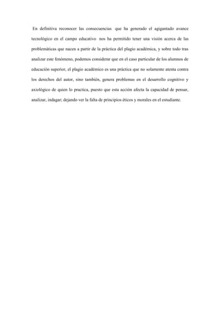 En definitiva reconocer las consecuencias que ha generado el agigantado avance
tecnológico en el campo educativo nos ha permitido tener una visión acerca de las
problemáticas que nacen a partir de la práctica del plagio académica, y sobre todo tras
analizar este fenómeno, podemos considerar que en el caso particular de los alumnos de
educación superior, el plagio académico es una práctica que no solamente atenta contra
los derechos del autor, sino también, genera problemas en el desarrollo cognitivo y
axiológico de quien lo practica, puesto que esta acción afecta la capacidad de pensar,
analizar, indagar; dejando ver la falta de principios éticos y morales en el estudiante.
 