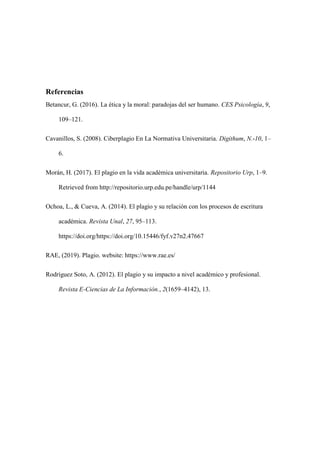Referencias
Betancur, G. (2016). La ética y la moral: paradojas del ser humano. CES Psicología, 9,
109–121.
Cavanillos, S. (2008). Ciberplagio En La Normativa Universitaria. Digithum, N.-10, 1–
6.
Morán, H. (2017). El plagio en la vida académica universitaria. Repositorio Urp, 1–9.
Retrieved from http://repositorio.urp.edu.pe/handle/urp/1144
Ochoa, L., & Cueva, A. (2014). El plagio y su relación con los procesos de escritura
académica. Revista Unal, 27, 95–113.
https://doi.org/https://doi.org/10.15446/fyf.v27n2.47667
RAE, (2019). Plagio. website: https://www.rae.es/
Rodríguez Soto, A. (2012). El plagio y su impacto a nivel académico y profesional.
Revista E-Ciencias de La Información., 2(1659–4142), 13.
 