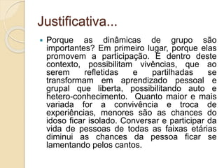 Justificativa...
 Porque as dinâmicas de grupo são
importantes? Em primeiro lugar, porque elas
promovem a participação. E dentro deste
contexto, possibilitam vivências, que ao
serem refletidas e partilhadas se
transformam em aprendizado pessoal e
grupal que liberta, possibilitando auto e
hetero-conhecimento. Quanto maior e mais
variada for a convivência e troca de
experiências, menores são as chances do
idoso ficar isolado. Conversar e participar da
vida de pessoas de todas as faixas etárias
diminui as chances da pessoa ficar se
lamentando pelos cantos.
 