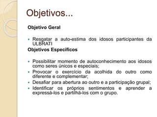 Objetivos...
Objetivo Geral
 Resgatar a auto-estima dos idosos participantes da
ULBRATI
Objetivos Específicos
 Possibilitar momento de autoconhecimento aos idosos
como seres únicos e especiais;
 Provocar o exercício da acolhida do outro como
diferente e complementar;
 Desafiar para abertura ao outro e a participação grupal;
 Identificar os próprios sentimentos e aprender a
expressá-los e partilhá-los com o grupo.
 