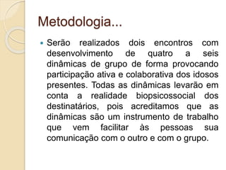 Metodologia...
 Serão realizados dois encontros com
desenvolvimento de quatro a seis
dinâmicas de grupo de forma provocando
participação ativa e colaborativa dos idosos
presentes. Todas as dinâmicas levarão em
conta a realidade biopsicossocial dos
destinatários, pois acreditamos que as
dinâmicas são um instrumento de trabalho
que vem facilitar às pessoas sua
comunicação com o outro e com o grupo.
 